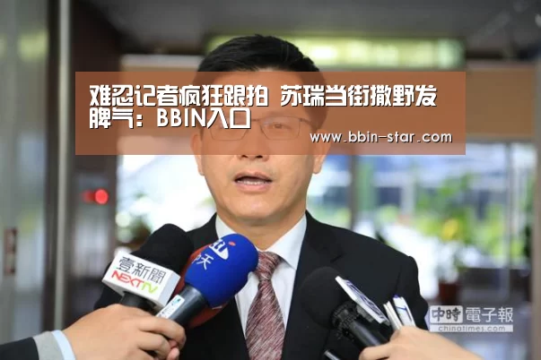 难忍记者疯狂跟拍 苏瑞当街撒野发脾气:BBIN入口(图1) BBIN国际厅